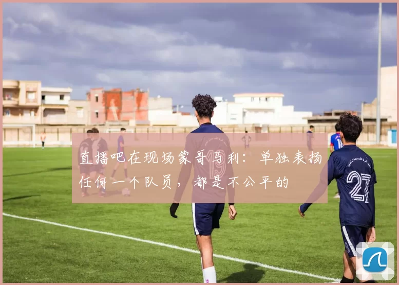 直播吧在现场蒙哥马利：单独表扬任何一个队员，都是不公平的