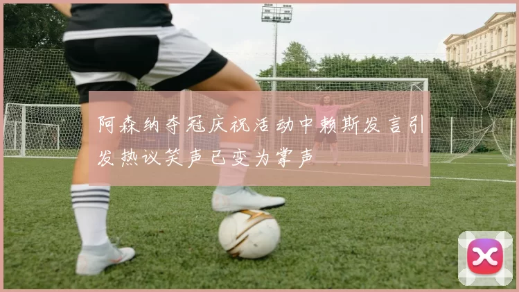 阿森纳夺冠庆祝活动中赖斯发言引发热议笑声已变为掌声