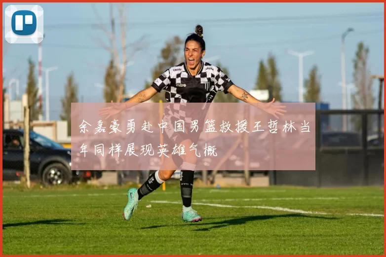 余嘉豪勇赴中国男篮救援王哲林当年同样展现英雄气概