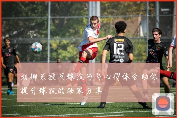 刘娜亲授网球技巧与心得体会助你提升球技的独家分享