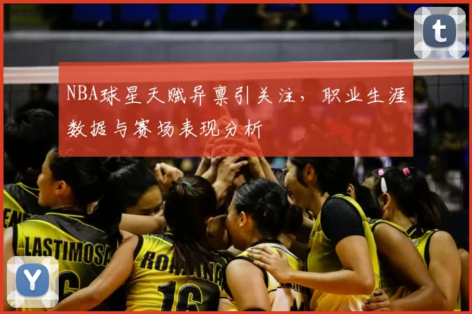 NBA球星天赋异禀引关注，职业生涯数据与赛场表现分析