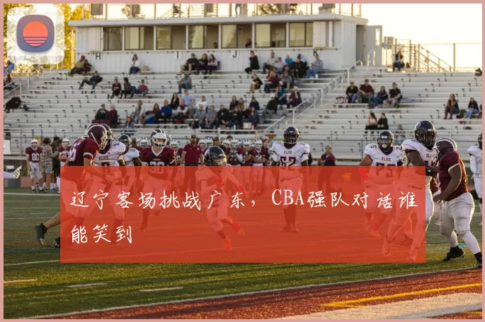 辽宁客场挑战广东,CBA强队对话谁能笑到