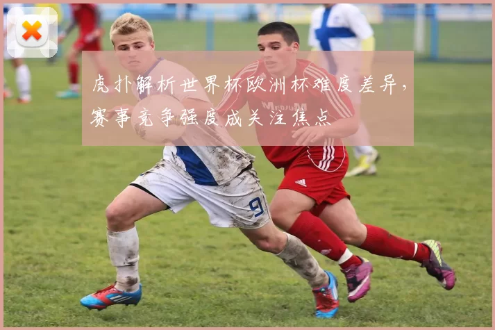 虎扑解析世界杯欧洲杯难度差异，赛事竞争强度成关注焦点