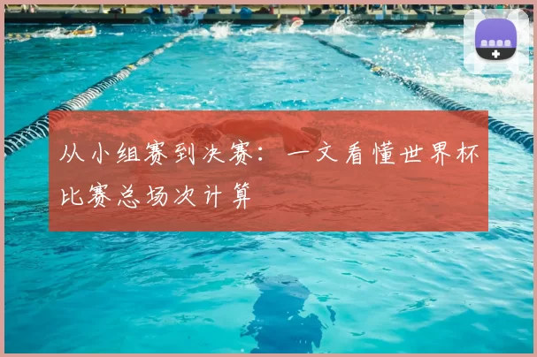 从小组赛到决赛:一文看懂世界杯比赛总场次计算