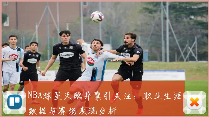 NBA球星天赋异禀引关注，职业生涯数据与赛场表现分析