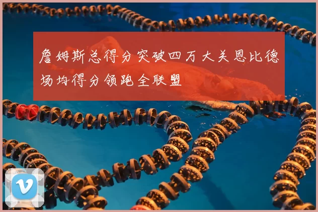 詹姆斯总得分突破四万大关恩比德场均得分领跑全联盟