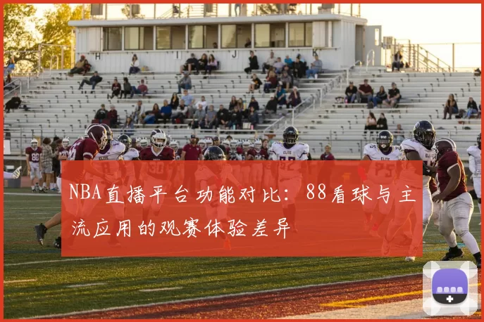 NBA直播平台功能对比:88看球与主流应用的观赛体验差异