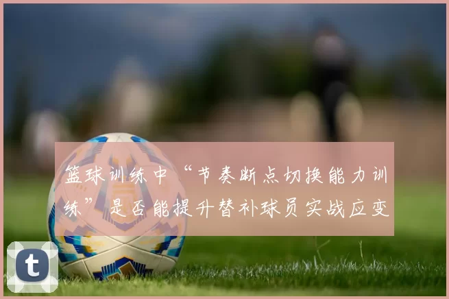 篮球训练中“节奏断点切换能力训练”是否能提升替补球员实战应变能力