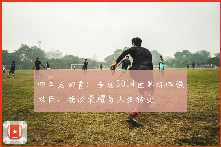 四年后回首：专访2014世界杯四强功臣，畅谈荣耀与人生转变