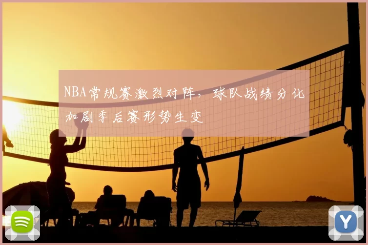 NBA常规赛激烈对阵，球队战绩分化加剧季后赛形势生变