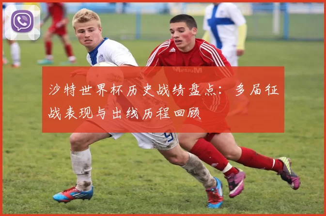 沙特世界杯历史战绩盘点:多届征战表现与出线历程回顾
