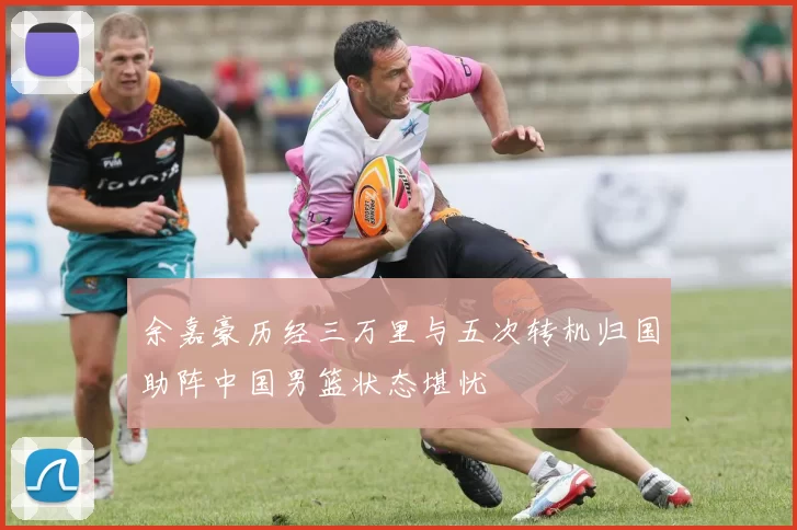 余嘉豪历经三万里与五次转机归国助阵中国男篮状态堪忧