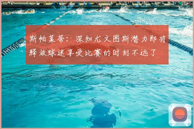 斯帕莱蒂：深知尤文图斯潜力即将释放球迷享受比赛的时刻不远了