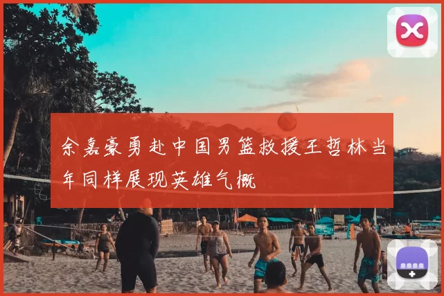 余嘉豪勇赴中国男篮救援王哲林当年同样展现英雄气概