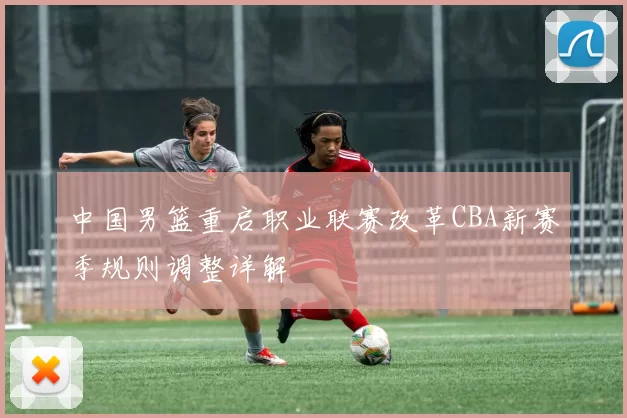 中国男篮重启职业联赛改革CBA新赛季规则调整详解