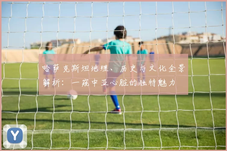 哈萨克斯坦地理、历史与文化全景解析：一窥中亚心脏的独特魅力