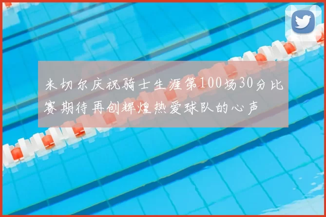 米切尔庆祝骑士生涯第100场30分比赛期待再创辉煌热爱球队的心声