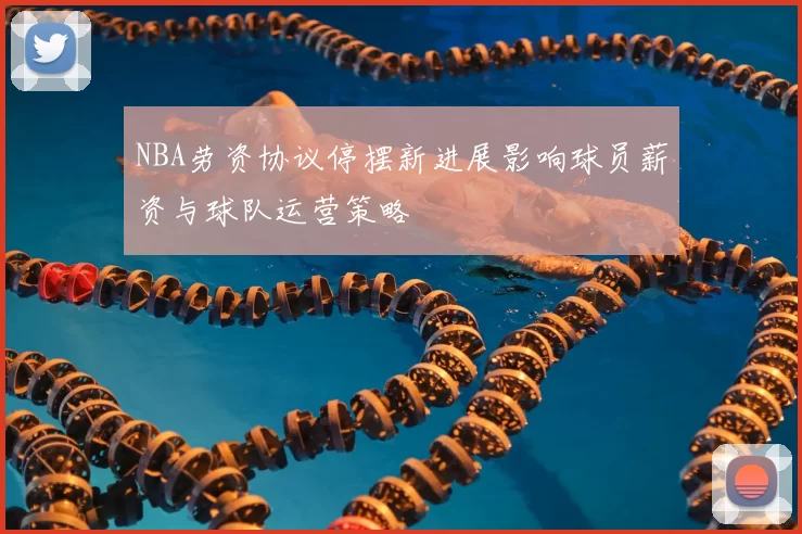 NBA劳资协议停摆新进展影响球员薪资与球队运营策略