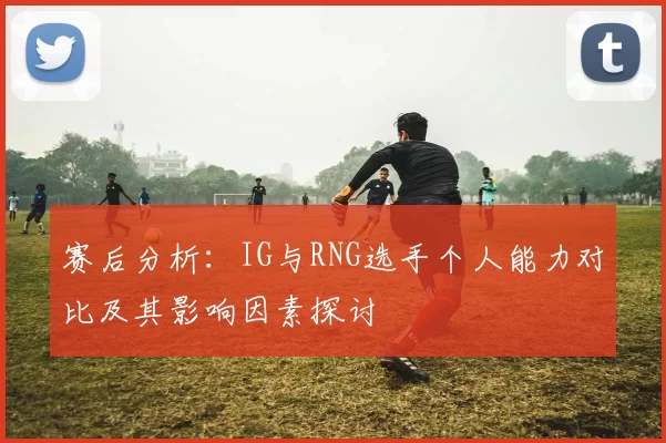 赛后分析：IG与RNG选手个人能力对比及其影响因素探讨