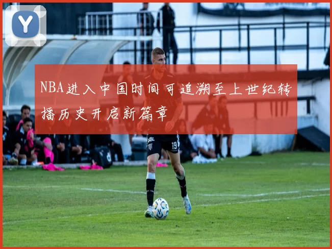 NBA进入中国时间可追溯至上世纪转播历史开启新篇章