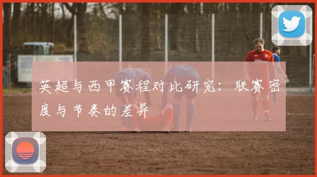 英超与西甲赛程对比研究：联赛密度与节奏的差异
