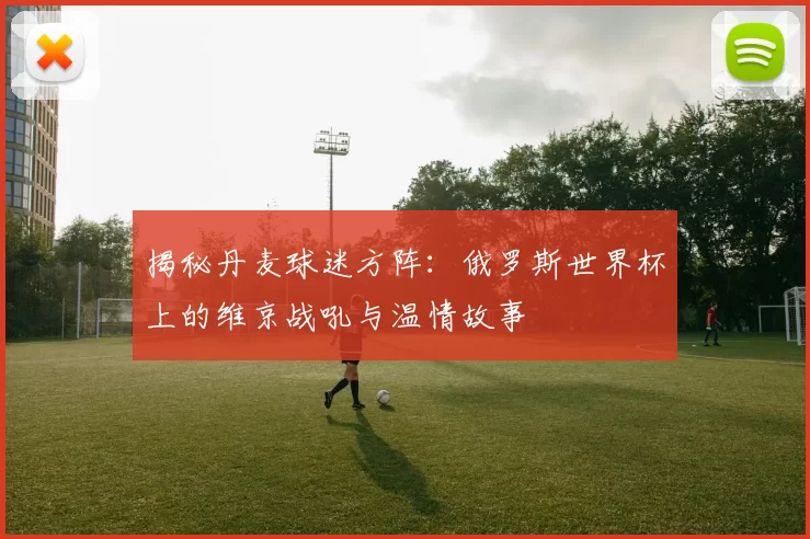 揭秘丹麦球迷方阵:俄罗斯世界杯上的维京战吼与温情故事
