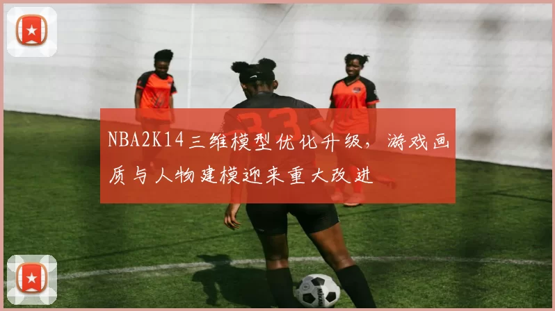 NBA2K14三维模型优化升级,游戏画质与人物建模迎来重大改进