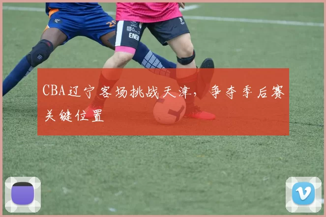 CBA辽宁客场挑战天津,争夺季后赛关键位置