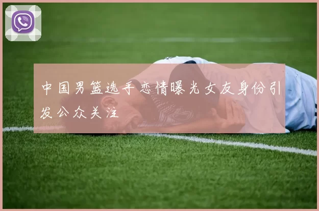 中国男篮选手恋情曝光女友身份引发公众关注
