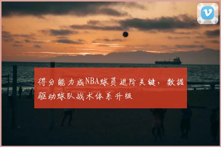 得分能力成NBA球员进阶关键，数据驱动球队战术体系升级