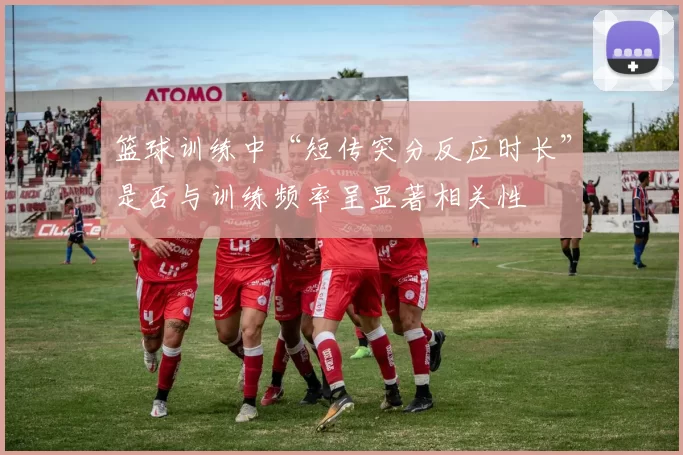 篮球训练中“短传突分反应时长”是否与训练频率呈显著相关性