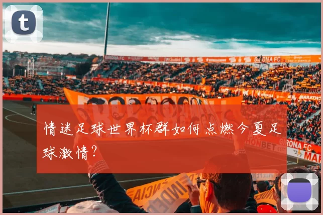 情迷足球世界杯群如何点燃今夏足球激情？