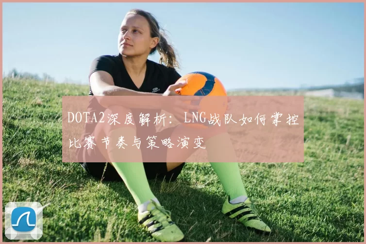 DOTA2深度解析：LNG战队如何掌控比赛节奏与策略演变