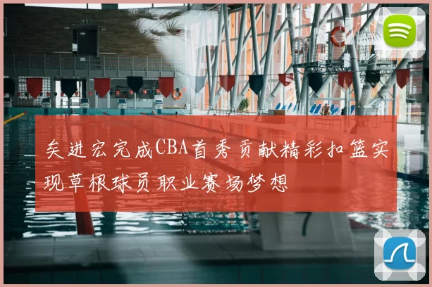 矣进宏完成CBA首秀贡献精彩扣篮实现草根球员职业赛场梦想