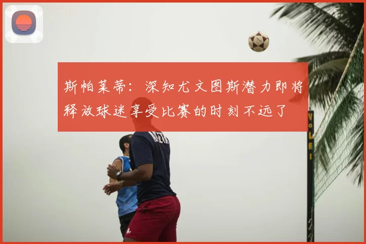 斯帕莱蒂：深知尤文图斯潜力即将释放球迷享受比赛的时刻不远了