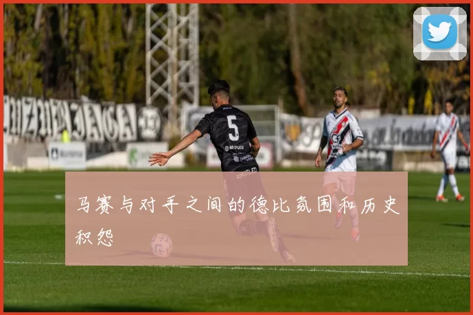 马赛与对手之间的德比氛围和历史积怨