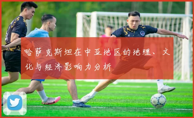 哈萨克斯坦在中亚地区的地理、文化与经济影响力分析