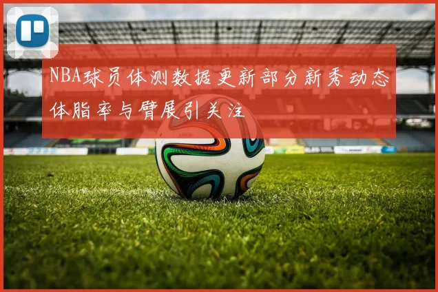 NBA球员体测数据更新部分新秀动态体脂率与臂展引关注