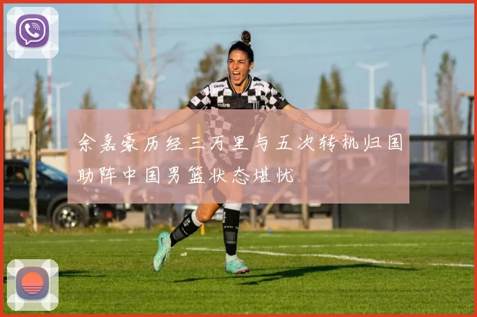 余嘉豪历经三万里与五次转机归国助阵中国男篮状态堪忧