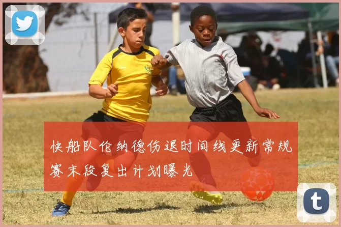 快船队伦纳德伤退时间线更新常规赛末段复出计划曝光