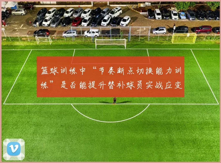 篮球训练中“节奏断点切换能力训练”是否能提升替补球员实战应变能力