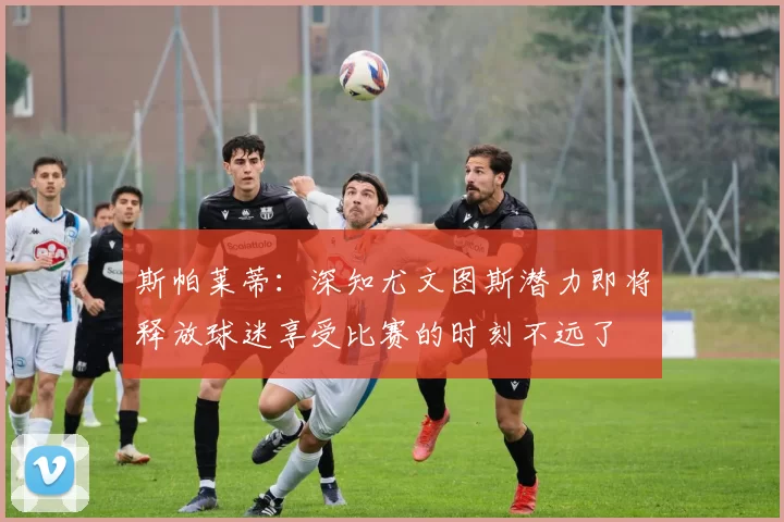 斯帕莱蒂：深知尤文图斯潜力即将释放球迷享受比赛的时刻不远了