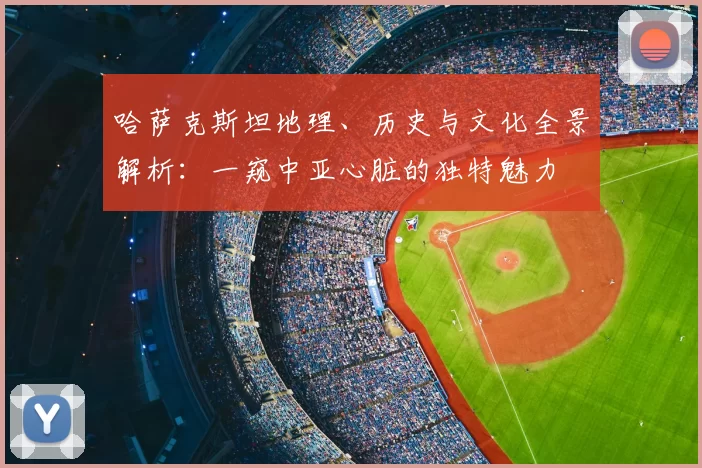 哈萨克斯坦地理、历史与文化全景解析：一窥中亚心脏的独特魅力