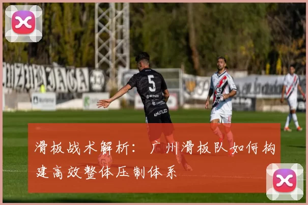 滑板战术解析：广州滑板队如何构建高效整体压制体系