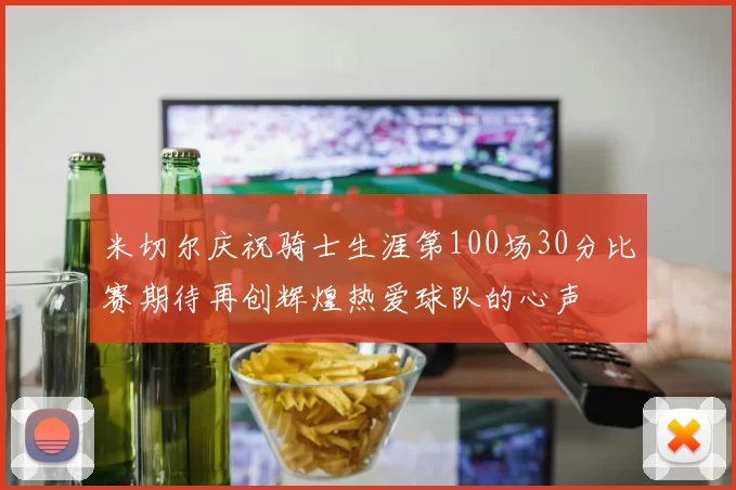 米切尔庆祝骑士生涯第100场30分比赛期待再创辉煌热爱球队的心声