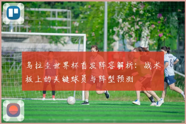 乌拉圭世界杯首发阵容解析:战术板上的关键球员与阵型预测