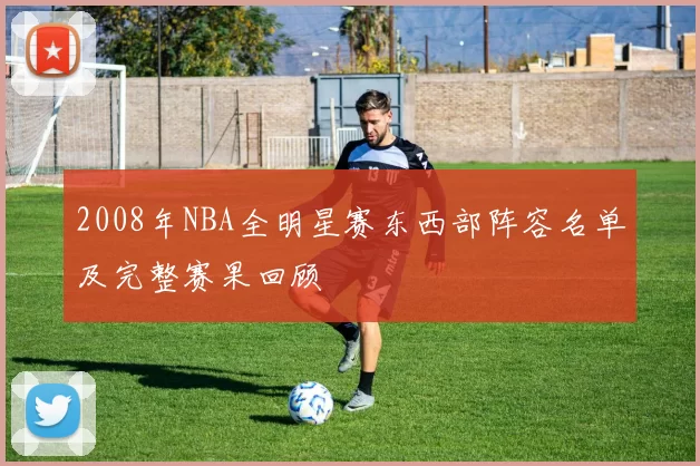 2008年NBA全明星赛东西部阵容名单及完整赛果回顾