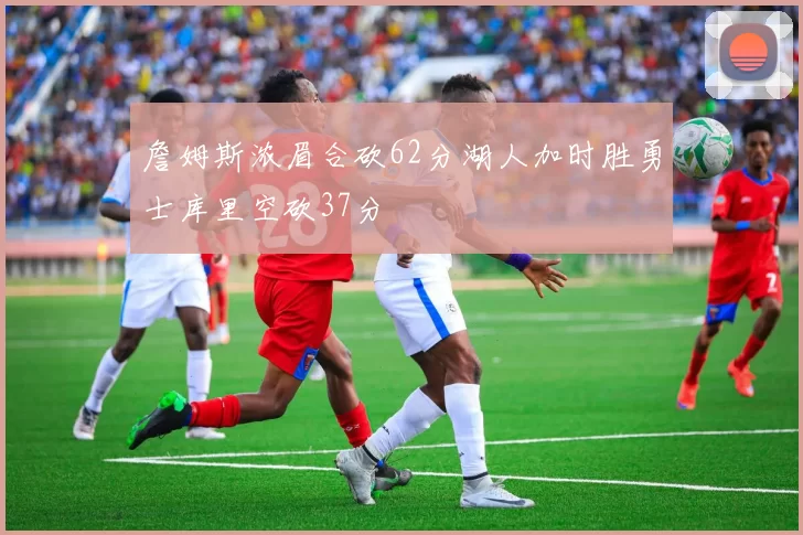 詹姆斯浓眉合砍62分湖人加时胜勇士库里空砍37分