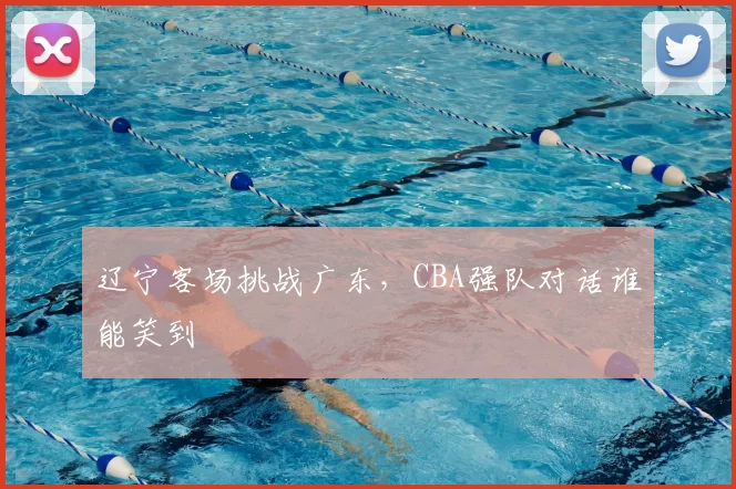 辽宁客场挑战广东,CBA强队对话谁能笑到