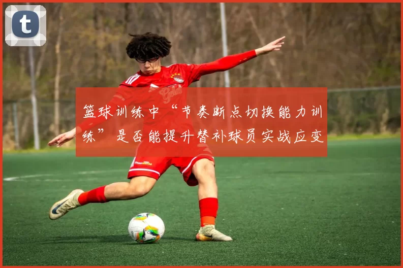 篮球训练中“节奏断点切换能力训练”是否能提升替补球员实战应变能力